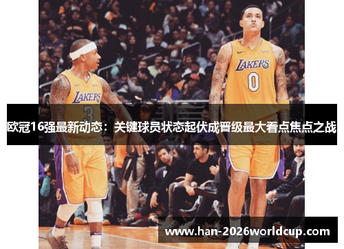 欧冠16强最新动态：关键球员状态起伏成晋级最大看点焦点之战