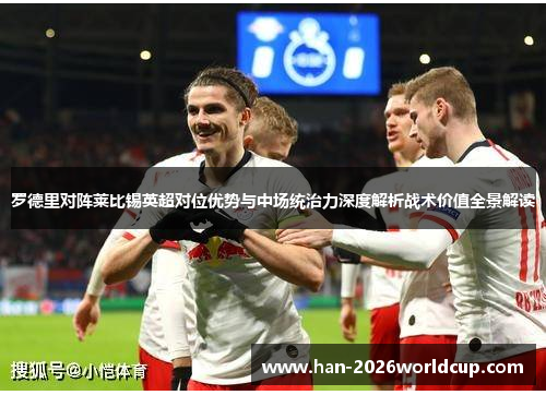 罗德里对阵莱比锡英超对位优势与中场统治力深度解析战术价值全景解读 罗德里对阵莱比锡英超对位优势与中场统治力深度解析战术价值全景解读