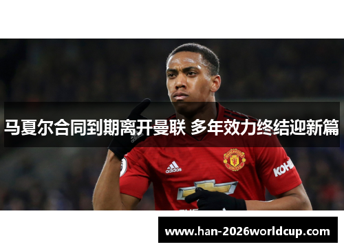 马夏尔合同到期离开曼联 多年效力终结迎新篇