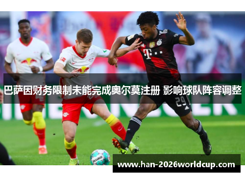 巴萨因财务限制未能完成奥尔莫注册 影响球队阵容调整 巴萨因财务限制未能完成奥尔莫注册 影响球队阵容调整